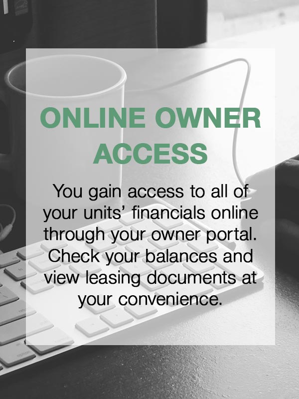 Online Access to Owner Portal - You gain access to all of your units' financials online through your owner portal.  Check your balances and view leasing documents at your convenience.