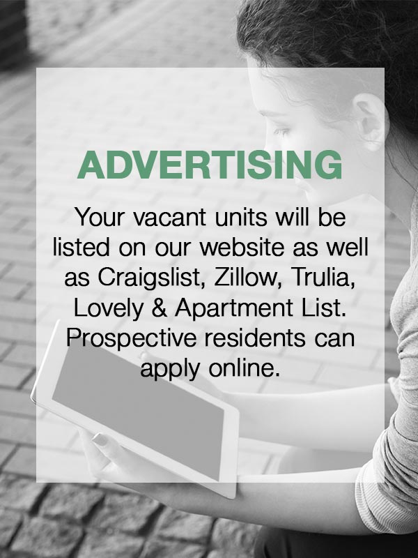 Advertising - Your vacant units will be listed on our website as well as Craigslist, Zillow, Trulia, Lovely & Apartment List.  Prospective residents can apply online.
