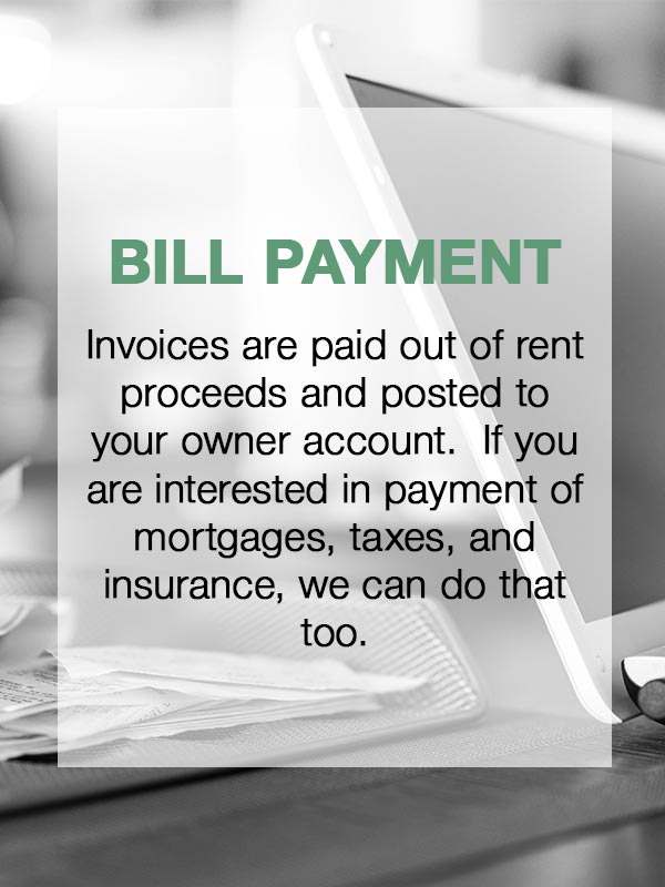 Bill Payment  Invoices are paid out of rent proceeds and posted to your owner account.  If you are interested in payment of mortgages, taxes, and insurance, we can do that too.