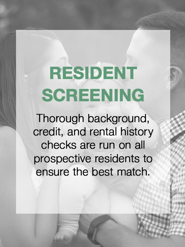 Resident Screening  Thorough background, credit, and rental history checks are run on all prospective residents to ensure the best match.