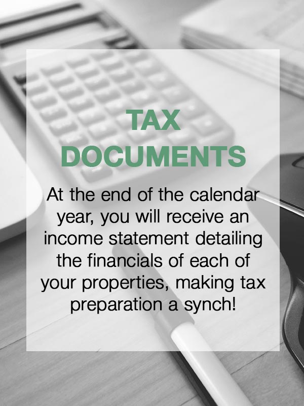 Tax Documents - At the end of the calendar year, you will receive an income statement detailing the financials of each of your properties, making tax preparation a synch!